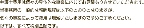 弁護士費用は個々の具体的な事案に応じてお見積もりさせていただきます。当事務所の一般的な報酬規程は以下のとおりとなりますが、個々の事案によって費用は増減いたしますので予めご了承ください。以下は、すべて税別金額です。
