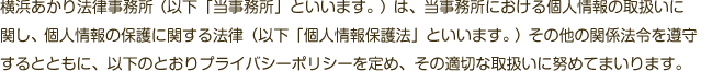 横浜あかり法律事務所（以下「当事務所」といいます。）は、当事務所における個人情報の取扱いに関し、個人情報の保護に関する法律（以下「個人情報保護法」といいます。）その他の関係法令を遵守するとともに、以下のとおりプライバシーポリシーを定め、その適切な取扱いに努めてまいります。